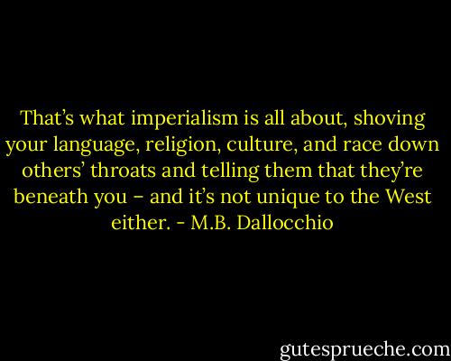 That’s what imperialism is all about, shoving your language, religion, culture, and race down others’ throats and telling them that they’re beneath you – and it’s not unique to the West either. - M.B. Dallocchio