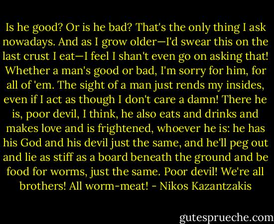 Is he good? Or is he bad? That's the only thing I ask nowadays. And as I grow older—I'd swear this on the last crust I eat—I feel I shan't even go on asking that! Whether a man's good or bad, I'm sorry for him, for all of 'em. The sight of a man just rends my insides, even if I act as though I don't care a damn! There he is, poor devil, I think, he also eats and drinks and makes love and is frightened, whoever he is: he has his God and his devil just the same, and he'll peg out and lie as stiff as a board beneath the ground and be food for worms, just the same. Poor devil! We're all brothers! All worm-meat! - Nikos Kazantzakis