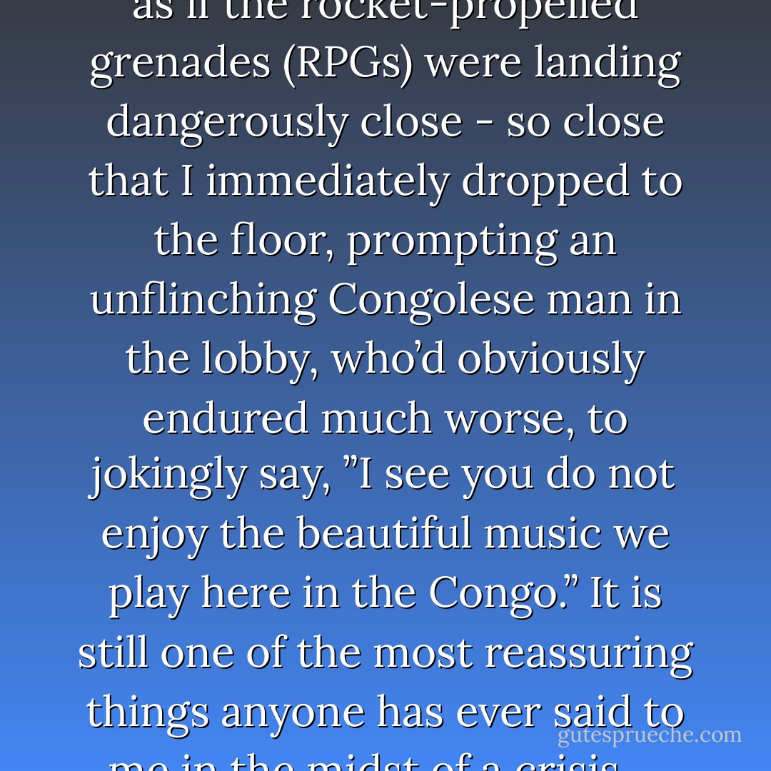 Shortly afterwards, it sounded as if the rocket-propelled grenades (RPGs) were landing dangerously close - so close that I immediately dropped to the floor, prompting an unflinching Congolese man in the lobby, who’d obviously endured much worse, to jokingly say, ”I see you do not enjoy the beautiful music we play here in the Congo.” It is still one of the most reassuring things anyone has ever said to me in the midst of a crisis…. - Samantha Nutt