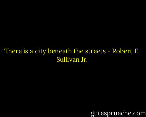There is a city beneath the streets - Robert E. Sullivan Jr.