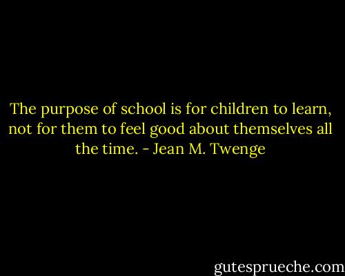 The purpose of school is for children to learn, not for them to feel good about themselves all the time. - Jean M. Twenge