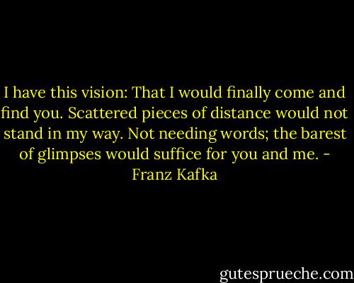 I have this vision: That I would finally come and find you. Scattered pieces of distance would not stand in my way. Not needing words; the barest of glimpses would suffice for you and me. - Franz Kafka
