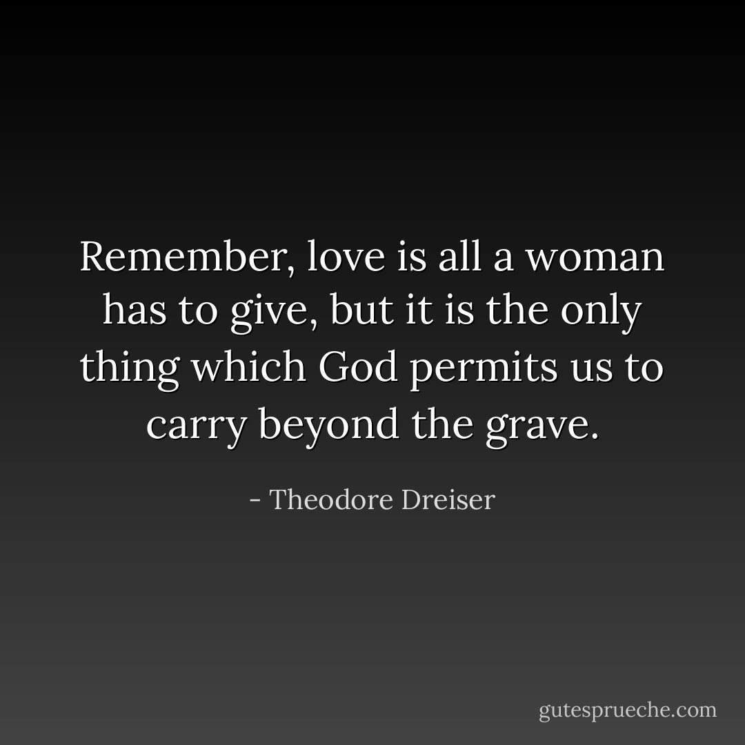 Remember, love is all a woman has to give, but it is the only thing which God permits us to carry beyond the grave. - Theodore Dreiser
