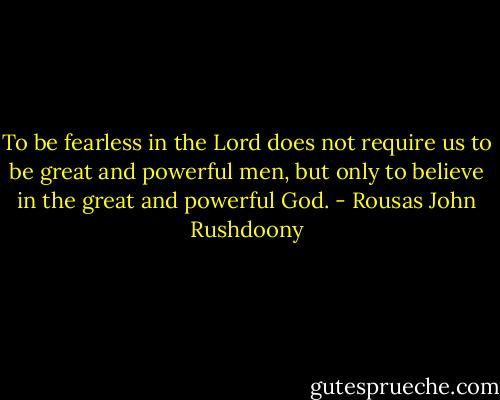 To be fearless in the Lord does not require us to be great and powerful men, but only to believe in the great and powerful God. - Rousas John Rushdoony