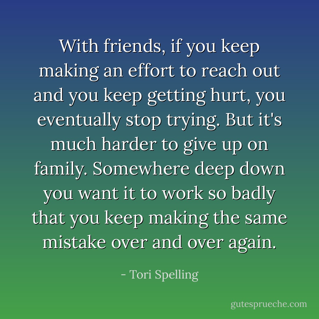 With friends, if you keep making an effort to reach out and you keep getting hurt, you eventually stop trying. But it's much harder to give up on family. Somewhere deep down you want it to work so badly that you keep making the same mistake over and over again. - Tori Spelling