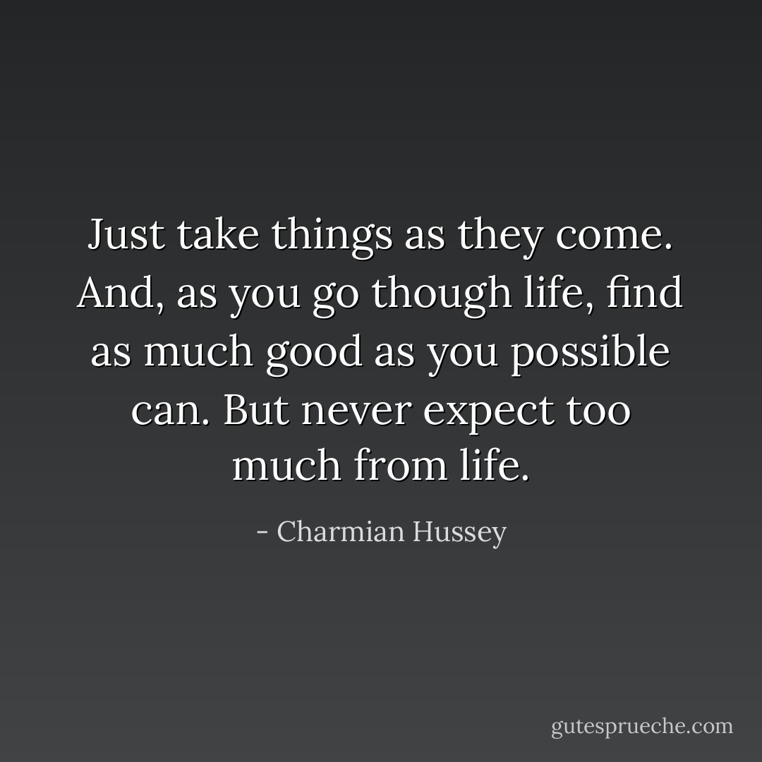 Just take things as they come. And, as you go though life, find as much good as you possible can. But never expect too much from life. - Charmian Hussey