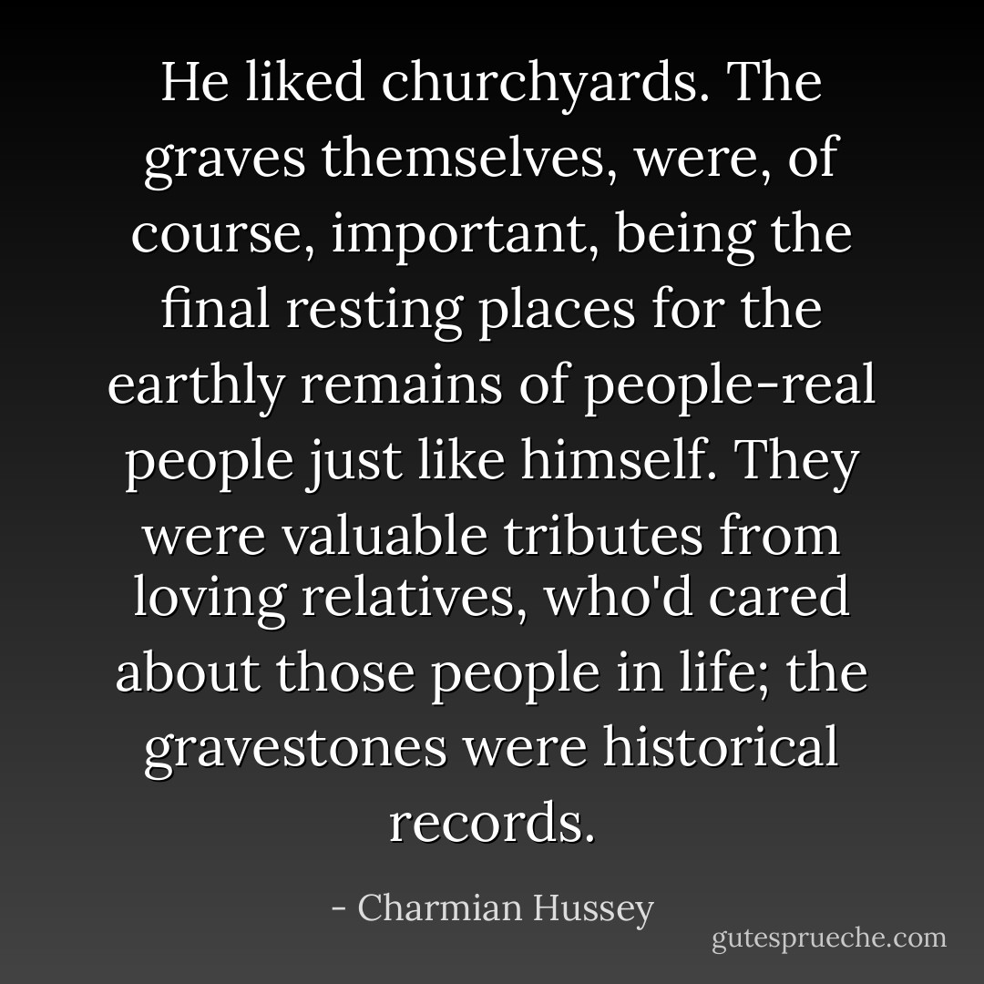 He liked churchyards. The graves themselves, were, of course, important, being the final resting places for the earthly remains of people-real people just like himself. They were valuable tributes from loving relatives, who'd cared about those people in life; the gravestones were historical records. - Charmian Hussey