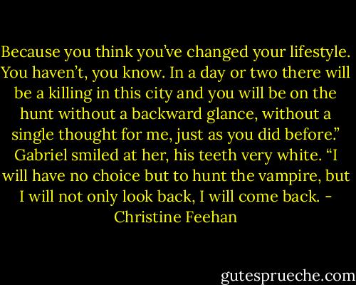 Because you think you’ve changed your lifestyle. You haven’t, you know. In a day or two there will be a killing in this city and you will be on the hunt without a backward glance, without a single thought for me, just as you did before.”<br />Gabriel smiled at her, his teeth very white. “I will have no choice but to hunt the vampire, but I will not only look back, I will come back. - Christine Feehan