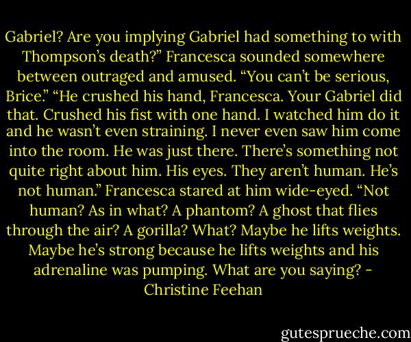 Gabriel? Are you implying Gabriel had something to with Thompson’s death?” Francesca sounded somewhere between outraged and amused. “You can’t be serious, Brice.”<br />“He crushed his hand, Francesca. Your Gabriel did that. Crushed his fist with one hand. I watched him do it and he wasn’t even straining. I never even saw him come into the room. He was just there. There’s something not quite right about him. His eyes. They aren’t human. He’s not human.”<br />Francesca stared at him wide-eyed. “Not human? As in what? A phantom? A ghost that flies through the air? A gorilla? What? Maybe he lifts weights. Maybe he’s strong because he lifts weights and his adrenaline was pumping. What are you saying? - Christine Feehan