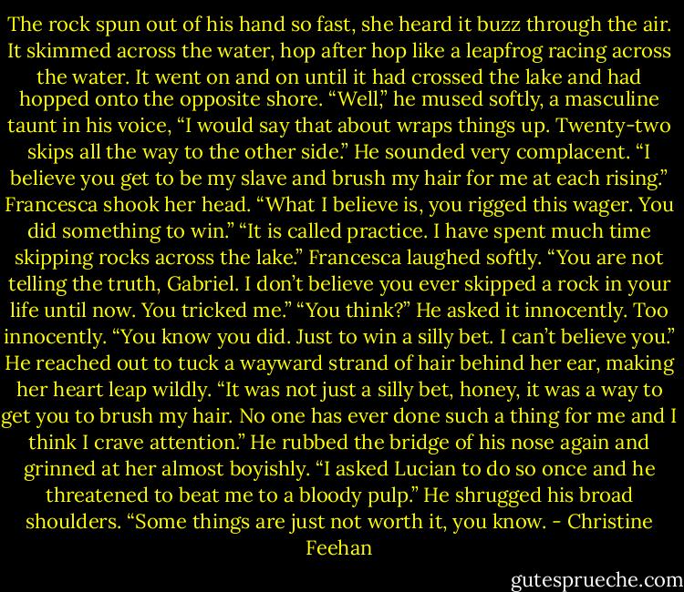 The rock spun out of his hand so fast, she heard it buzz through the air. It skimmed across the water, hop after hop like a leapfrog racing across the water. It went on and on until it had crossed the lake and had hopped onto the opposite shore. “Well,” he mused softly, a masculine taunt in his voice, “I would say that about wraps things up. Twenty-two skips all the way to the other side.” He sounded very complacent. “I believe you get to be my slave and brush my hair for me at each rising.”<br />Francesca shook her head. “What I believe is, you rigged this wager. You did something to win.”<br />“It is called practice. I have spent much time skipping rocks across the lake.”<br />Francesca laughed softly. “You are not telling the truth, Gabriel. I don’t believe you ever skipped a rock in your life until now. You tricked me.”<br />“You think?” He asked it innocently. Too innocently.<br />“You know you did. Just to win a silly bet. I can’t believe you.”<br />He reached out to tuck a wayward strand of hair behind her ear, making her heart leap wildly. “It was not just a silly bet, honey, it was a way to get you to brush my hair. No one has ever done such a thing for me and I think I crave attention.” He rubbed the bridge of his nose again and grinned at her almost boyishly. “I asked Lucian to do so once and he threatened to beat me to a bloody pulp.” He shrugged his broad shoulders. “Some things are just not worth it, you know. - Christine Feehan