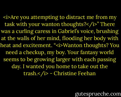 <i>Are you attempting to distract me from my task with your wanton thoughts?</i>” There was a curling caress in Gabriel’s voice, brushing at the walls of her mind, flooding her body with heat and excitement.<br />“<i>Wanton thoughts? You need a checkup, my boy. Your fantasy world seems to be growing larger with each passing day. I wanted you home to take out the trash.</i> - Christine Feehan