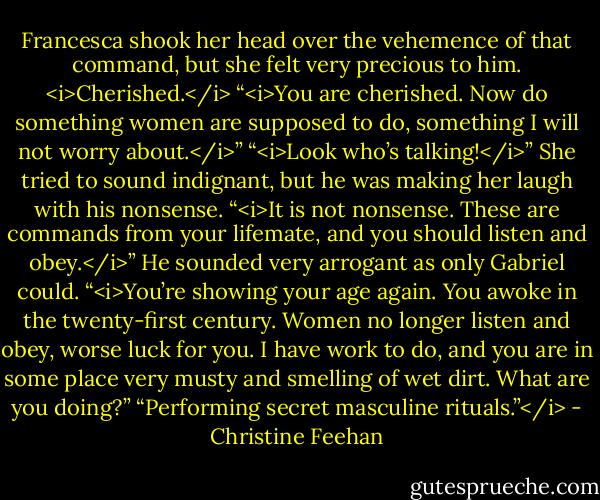 Francesca shook her head over the vehemence of that command, but she felt very precious to him. <i>Cherished.</i><br />“<i>You are cherished. Now do something women are supposed to do, something I will not worry about.</i>”<br />“<i>Look who’s talking!</i>” She tried to sound indignant, but he was making her laugh with his nonsense.<br />“<i>It is not nonsense. These are commands from your lifemate, and you should listen and obey.</i>” He sounded very arrogant as only Gabriel could.<br />“<i>You’re showing your age again. You awoke in the twenty-first century. Women no longer listen and obey, worse luck for you. I have work to do, and you are in some place very musty and smelling of wet dirt. What are you doing?”<br />“Performing secret masculine rituals.”</i> - Christine Feehan