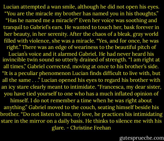 Lucian attempted a wan smile, although he did not open his eyes. “You are the miracle my brother has named you in his thoughts.”<br />“Has he named me a miracle?” Even her voice was soothing and tranquil to Gabriel’s ears. He wanted to touch her, bask forever in her beauty, in her serenity. After the chaos of a bleak, gray world filled with violence, she was a miracle.<br />“Yes, and for once, he was right.” There was an edge of weariness to the beautiful pitch of Lucian’s voice and it alarmed Gabriel. He had never heard his invincible twin sound so utterly drained of strength.<br />“I am right at all times,” Gabriel corrected, moving at once to his brother’s side. “It is a peculiar phenomenon Lucian finds difficult to live with, but all the same . . .”<br />Lucian opened his eyes to regard his brother with an icy stare clearly meant to intimidate. “Francesca, my dear sister, you have tied yourself to one who has a much inflated opinion of himself. I do not remember a time when he was right about anything.”<br />Gabriel moved to the couch, seating himself beside his brother. “Do not listen to him, my love, he practices his intimidating stare in the mirror on a daily basis. He thinks to silence me with his glare. - Christine Feehan