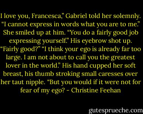 I love you, Francesca,” Gabriel told her solemnly. “I cannot express in words what you are to me.”<br />She smiled up at him. “You do a fairly good job expressing yourself.”<br />His eyebrow shot up. “Fairly good?”<br />“I think your ego is already far too large. I am not about to call you the greatest lover in the world.”<br />His hand cupped her soft breast, his thumb stroking small caresses over her taut nipple. “But you would if it were not for fear of my ego? - Christine Feehan