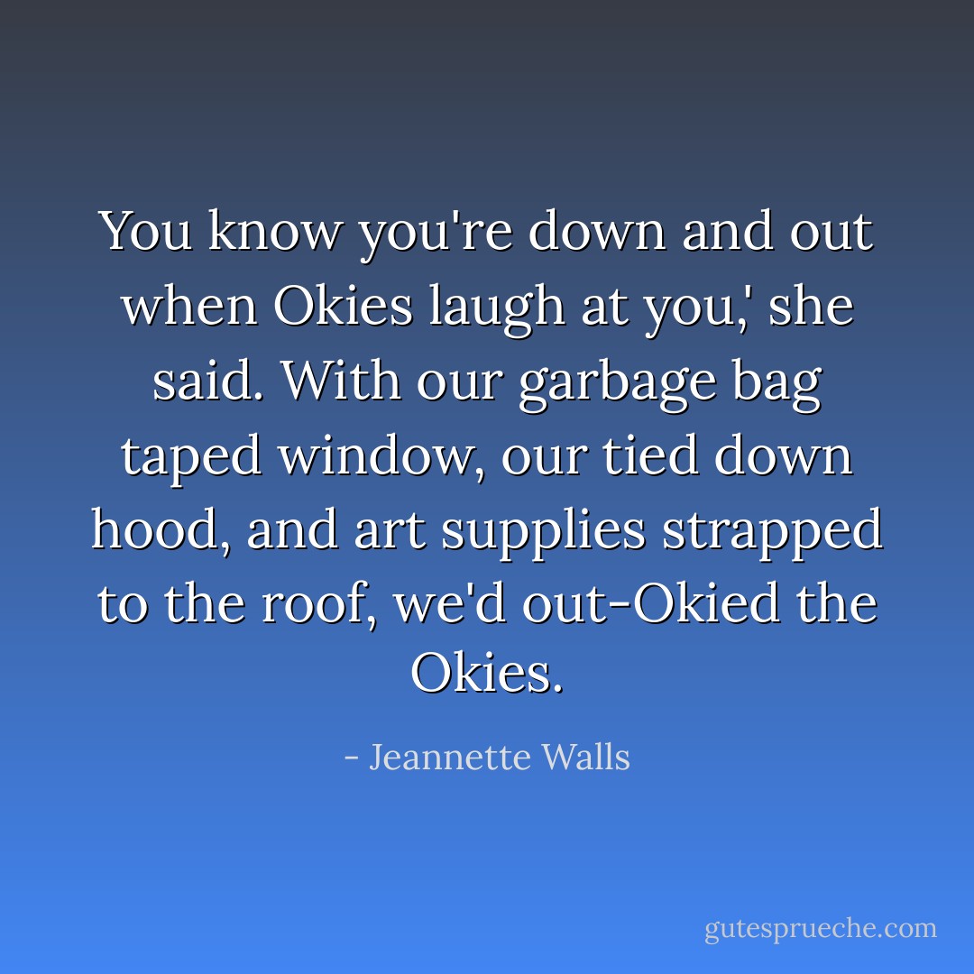 You know you're down and out when Okies laugh at you,' she said. With our garbage bag taped window, our tied down hood, and art supplies strapped to the roof, we'd out-Okied the Okies. - Jeannette Walls
