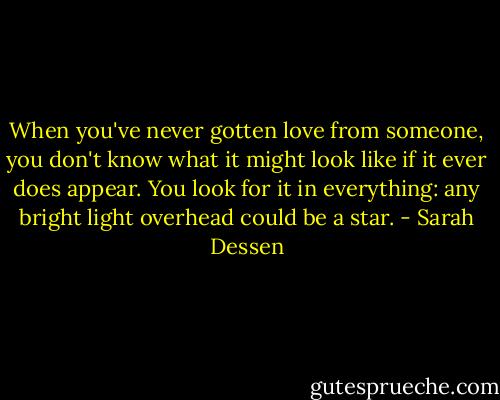 When you've never gotten love from someone, you don't know what it might look like if it ever does appear. You look for it in everything: any bright light overhead could be a star. - Sarah Dessen