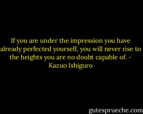If you are under the impression you have already perfected yourself, you will never rise to the heights you are no doubt capable of. - Kazuo Ishiguro