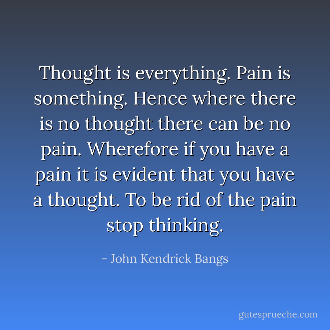Thought is everything. Pain is something. Hence where there is no thought there can be no pain. Wherefore if you have a pain it is evident that you have a thought. To be rid of the pain stop thinking. - John Kendrick Bangs
