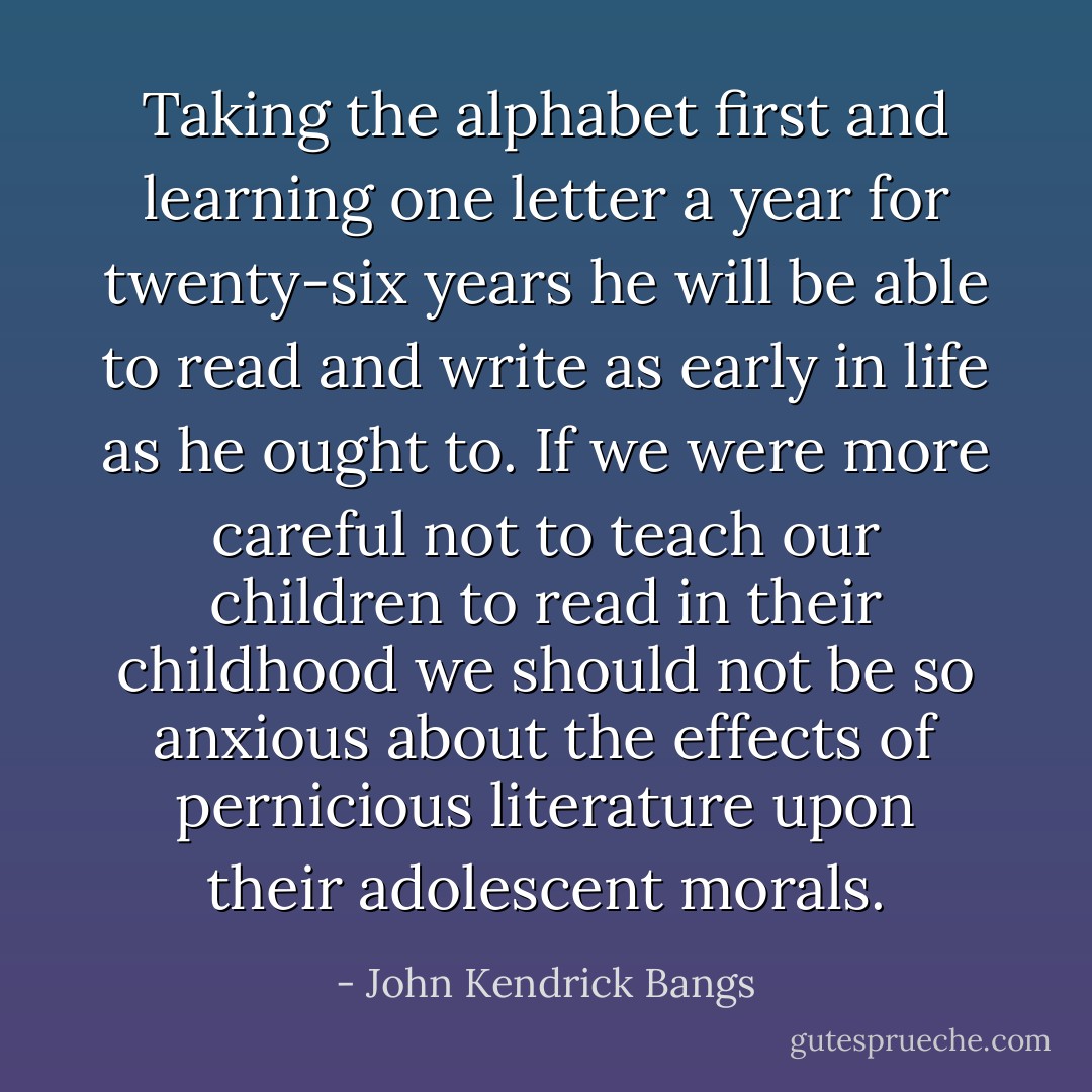 Taking the alphabet first and learning one letter a year for twenty-six years he will be able to read and write as early in life as he ought to. If we were more careful not to teach our children to read in their childhood we should not be so anxious about the effects of pernicious literature upon their adolescent morals. - John Kendrick Bangs