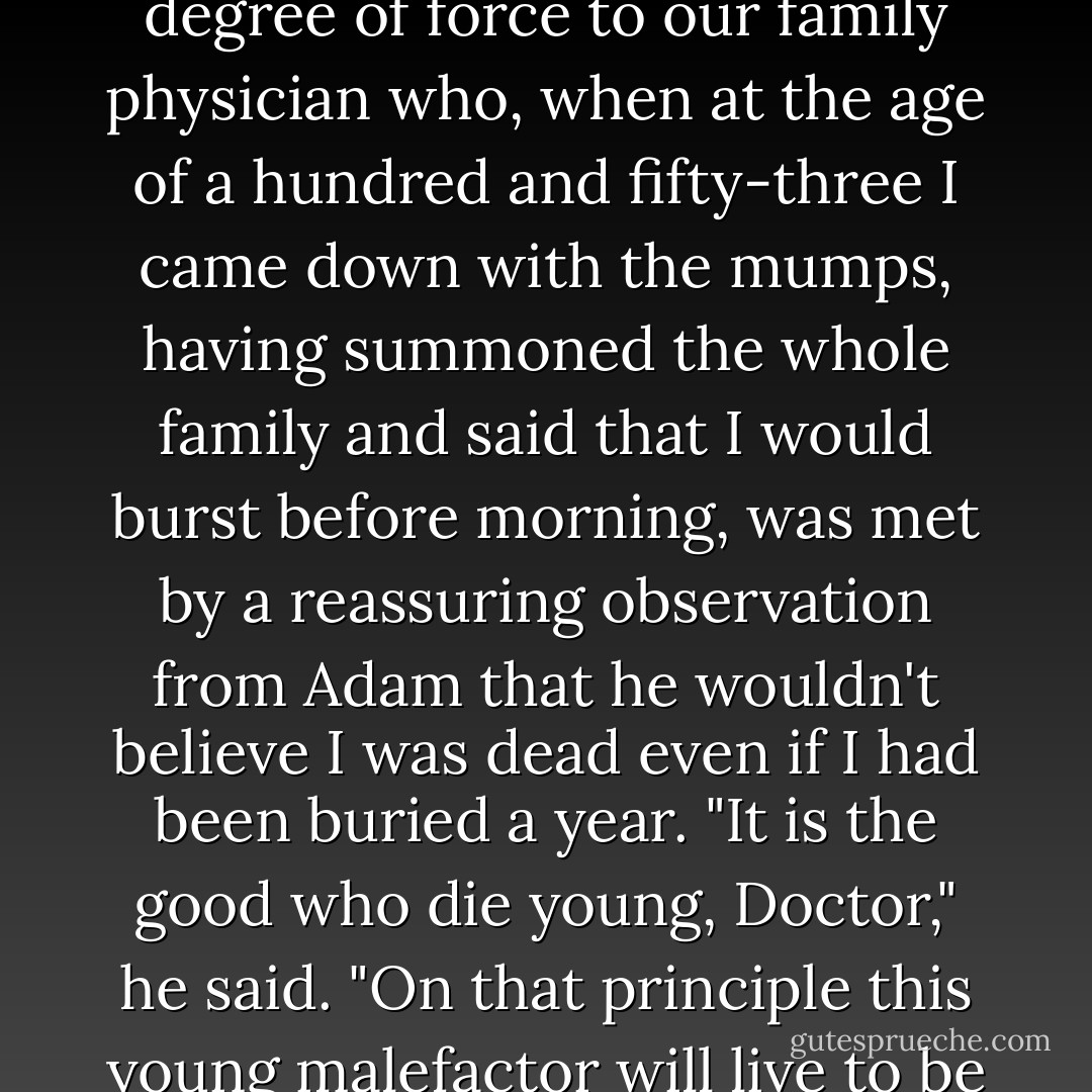His view of me and my ways were expressed with some degree of force to our family physician who, when at the age of a hundred and fifty-three I came down with the mumps, having summoned the whole family and said that I would burst before morning, was met by a reassuring observation from Adam that he wouldn't believe I was dead even if I had been buried a year. "It is the good who die young, Doctor," he said. "On that principle this young malefactor will live to be the oldest man in the world. - John Kendrick Bangs
