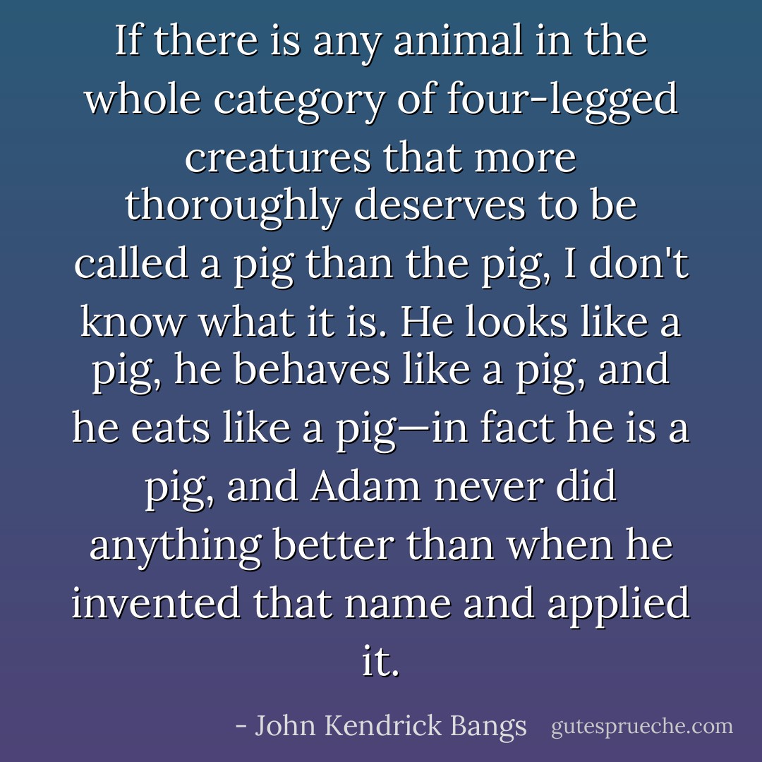 If there is any animal in the whole category of four-legged creatures that more thoroughly deserves to be called a pig than the pig, I don't know what it is. He looks like a pig, he behaves like a pig, and he eats like a pig—in fact he is a pig, and Adam never did anything better than when he invented that name and applied it. - John Kendrick Bangs