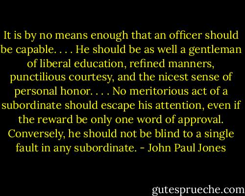 It is by no means enough that an officer should be capable. . . . He should be as well a gentleman of liberal education, refined manners, punctilious courtesy, and the nicest sense of personal honor. . . . No meritorious act of a subordinate should escape his attention, even if the reward be only one word of approval. Conversely, he should not be blind to a single fault in any subordinate. - John Paul Jones