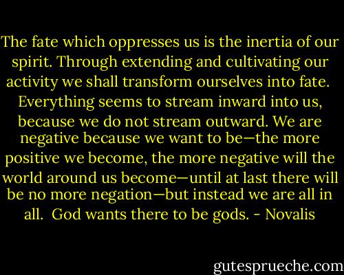 The fate which oppresses us is the inertia of our spirit. Through extending and cultivating our activity we shall transform ourselves into fate.<br /><br />Everything seems to stream inward into us, because we do not stream outward. We are negative because we want to be—the more positive we become, the more negative will the world around us become—until at last there will be no more negation—but instead we are all in all.<br /><br />God wants there to be gods. - Novalis