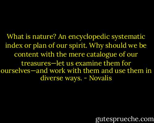 What is nature? An encyclopedic systematic index or plan of our spirit. Why should we be content with the mere catalogue of our treasures—let us examine them for ourselves—and work with them and use them in diverse ways. - Novalis