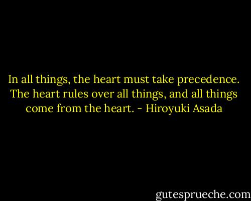In all things, the heart must take precedence. The heart rules over all things, and all things come from the heart. - Hiroyuki Asada