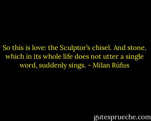 So this is love:<br />the Sculptor’s chisel.<br />And stone, which in its whole life<br />does not utter a single word,<br />suddenly sings. - Milan Rúfus