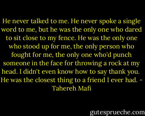 He never talked to me. He never spoke a single word to me, but he was the only one who dared to sit close to my fence. He was the only one who stood up for me, the only person who fought for me, the only one who'd punch someone in the face for throwing a rock at my head. I didn't even know how to say thank you.<br /><br />He was the closest thing to a friend I ever had. - Tahereh Mafi