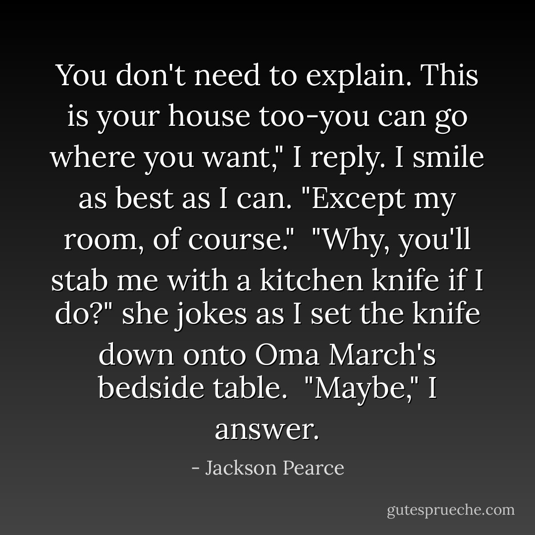 You don't need to explain. This is your house too-you can go where you want," I reply. I smile as best as I can. "Except my room, of course."<br /> "Why, you'll stab me with a kitchen knife if I do?" she jokes as I set the knife down onto Oma March's bedside table.<br /> "Maybe," I answer. - Jackson Pearce