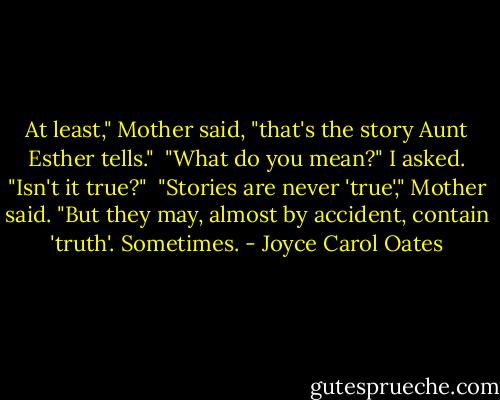 At least," Mother said, "that's the story Aunt Esther tells."<br /> "What do you mean?" I asked. "Isn't it true?"<br /> "Stories are never 'true'," Mother said. "But they may, almost by accident, contain 'truth'. Sometimes. - Joyce Carol Oates