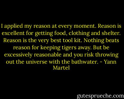 I applied my reason at every moment. Reason is excellent for getting food, clothing and shelter. Reason is the very best tool kit. Nothing beats reason for keeping tigers away. But be excessively reasonable and you risk throwing out the universe with the bathwater. - Yann Martel