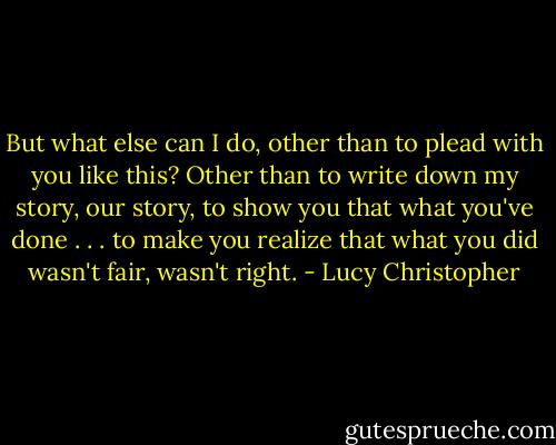But what else can I do, other than to plead with you like this? Other than to write down my story, our story, to show you that what you've done . . . to make you realize that what you did wasn't fair, wasn't right. - Lucy Christopher