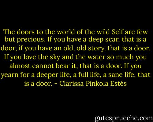 The doors to the world of the wild Self are few but precious. If you have a deep scar, that is a door, if you have an old, old story, that is a door. If you love the sky and the water so much you almost cannot bear it, that is a door. If you yearn for a deeper life, a full life, a sane life, that is a door. - Clarissa Pinkola Estés