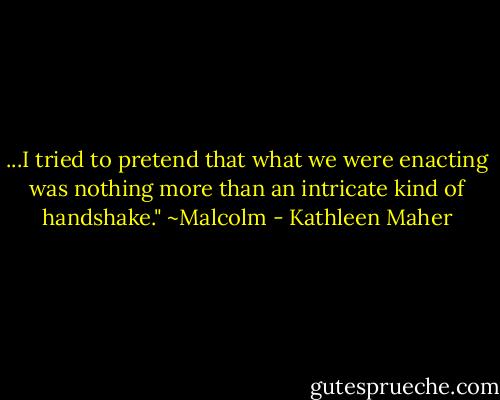 ...I tried to pretend that what we were enacting was nothing more than an intricate kind of handshake." ~Malcolm - Kathleen Maher
