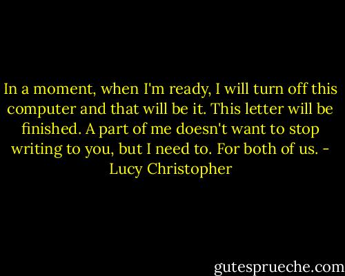 In a moment, when I'm ready, I will turn off this computer and that will be it. This letter will be finished. A part of me doesn't want to stop writing to you, but I need to. For both of us. - Lucy Christopher