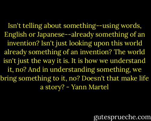 Isn't telling about something--using words, English or Japanese--already something of an invention? Isn't just looking upon this world already something of an invention? The world isn't just the way it is. It is how we understand it, no? And in understanding something, we bring something to it, no? Doesn't that make life a story? - Yann Martel