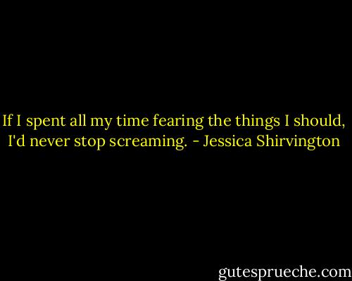 If I spent all my time fearing the things I should, I'd never stop screaming. - Jessica Shirvington