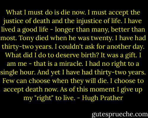 What I must do is die now. I must accept the justice of death and the injustice of life. I have lived a good life - longer than many, better than most. Tony died when he was twenty. I have had thirty-two years. I couldn't ask for another day. What did I do to deserve birth? It was a gift. I am me - that is a miracle. I had no right to a single hour. And yet I have had thirty-two years. Few can choose when they will die. I choose to accept death now. As of this moment I give up my "right" to live. - Hugh Prather
