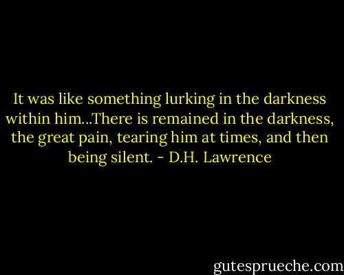It was like something lurking in the darkness within him...There is remained in the darkness, the great pain, tearing him at times, and then being silent. - D.H. Lawrence
