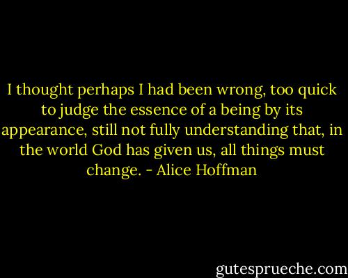 I thought perhaps I had been wrong, too quick to judge the essence of a being by its appearance, still not fully understanding that, in the world God has given us, all things must change. - Alice Hoffman
