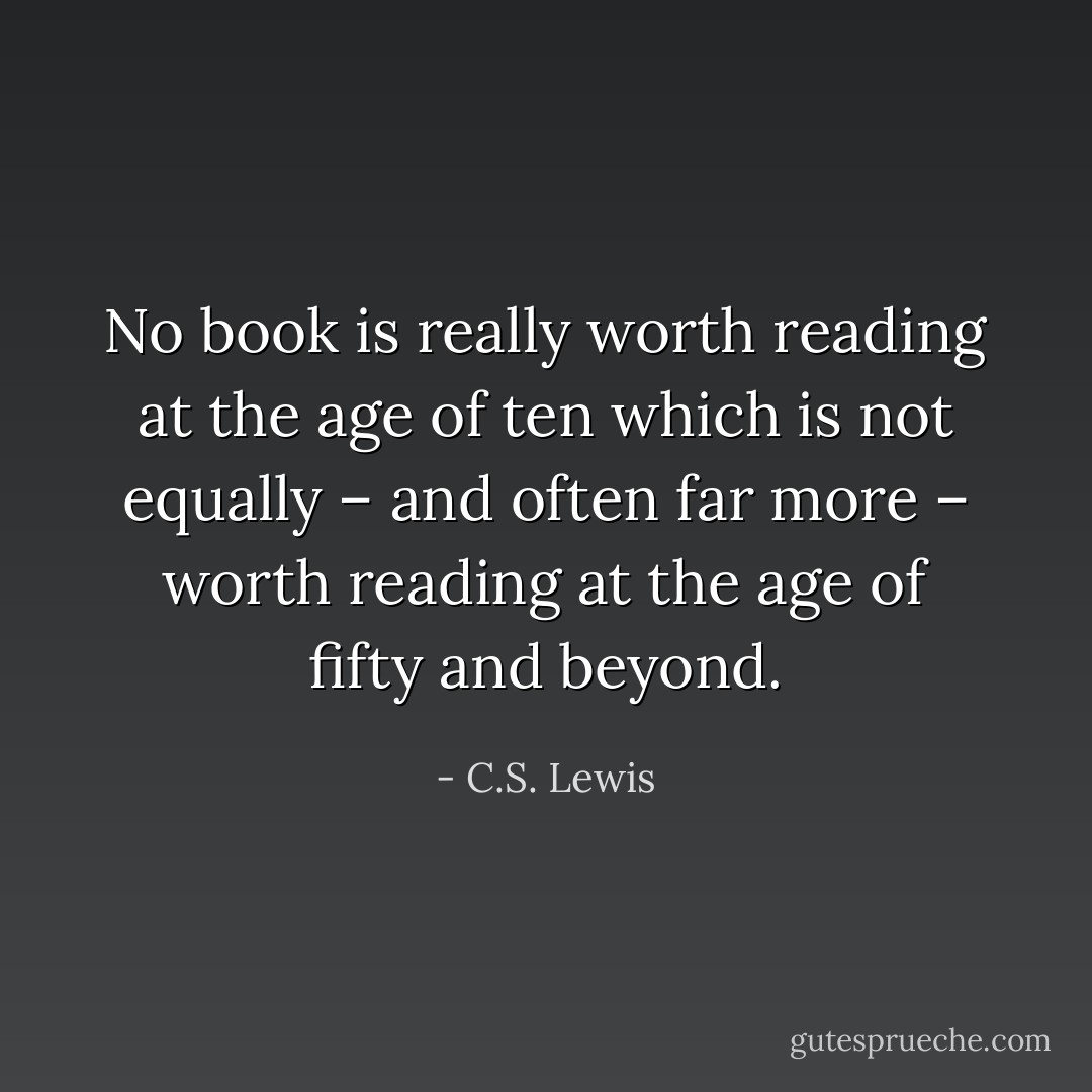 No book is really worth reading at the age of ten which is not equally – and often far more – worth reading at the age of fifty and beyond. - C.S. Lewis
