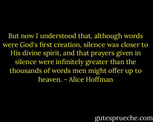 But now I understood that, although words were God's first creation, silence was closer to His divine spirit, and that prayers given in silence were infinitely greater than the thousands of words men might offer up to heaven. - Alice Hoffman
