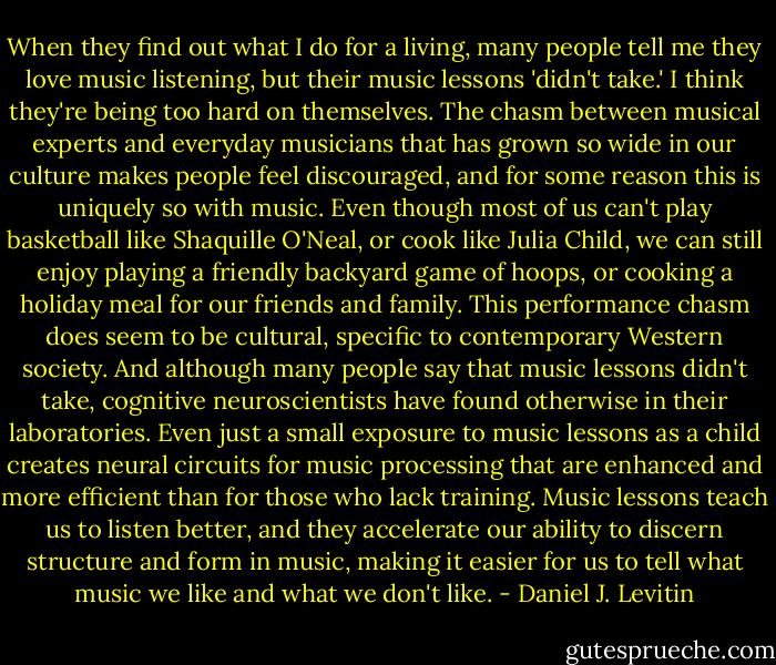 When they find out what I do for a living, many people tell me they love music listening, but their music lessons 'didn't take.' I think they're being too hard on themselves. The chasm between musical experts and everyday musicians that has grown so wide in our culture makes people feel discouraged, and for some reason this is uniquely so with music. Even though most of us can't play basketball like Shaquille O'Neal, or cook like Julia Child, we can still enjoy playing a friendly backyard game of hoops, or cooking a holiday meal for our friends and family. This performance chasm does seem to be cultural, specific to contemporary Western society. And although many people say that music lessons didn't take, cognitive neuroscientists have found otherwise in their laboratories. Even just a small exposure to music lessons as a child creates neural circuits for music processing that are enhanced and more efficient than for those who lack training. Music lessons teach us to listen better, and they accelerate our ability to discern structure and form in music, making it easier for us to tell what music we like and what we don't like. - Daniel J. Levitin