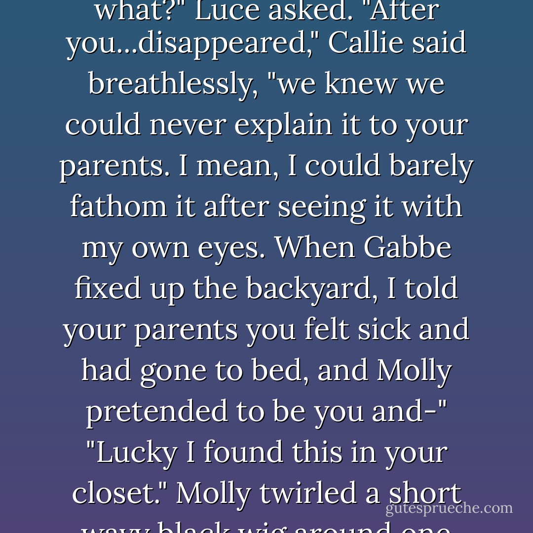 Callie scrambled from under the covers, dashed around the bed, and flung herself into Luce's arms. "They kept telling me you were going to be okay, but in that lying, we're-also-completely-terrified-we're-just-not-going-to-explain-a-word-to-you kind of way. Do you even realize how thoroughly spooky that was? It was like you physically dropped off the face of the Earth-"<br />Luce hugged her back tightly. As far as Callie knew, Luce had been gone only since the night before.<br />"Okay, you two," Molly growled, pulling Luce away from Callie, "you can <i>OMG</i> your faces off later. I didn't lie in your bed in that cheap polyester wig all night enacting Luce-with-stomach-flue so you guys could blow our cover now." She rolled her eyes. "Amateurs."<br />"Hold on. You did what?" Luce asked.<br />"After you...disappeared," Callie said breathlessly, "we knew we could never explain it to your parents. I mean, <i>I</i> could barely fathom it after seeing it with my own eyes. When Gabbe fixed up the backyard, I told your parents you felt sick and had gone to bed, and Molly pretended to be you and-"<br />"Lucky I found this in your closet." Molly twirled a short wavy black wig around one finger. "Halloween remnant?"<br />"Wonder Woman." Luce winced, regretting her middle school Halloween costume, and not for the first time.<br />"Well, it worked."<br />It was strange to see Molly-who'd once sided with Lucifer-helping her. But even Molly, like Cam and Roland, didn't want to fall again. So here they were, a team, strange bedfellows.<br />"You covered for me? I don't know what to say. Thank you."<br />"Whatever." Molly jerked her head at Callie, anything to deflect Luce's gratitude. "She was the real silver-tongued devil. Thank her." She stuck one leg out the open window and turned to call back, "Think you guys can handle it from here? I have a Waffle House summit meeting to attend. - Lauren Kate