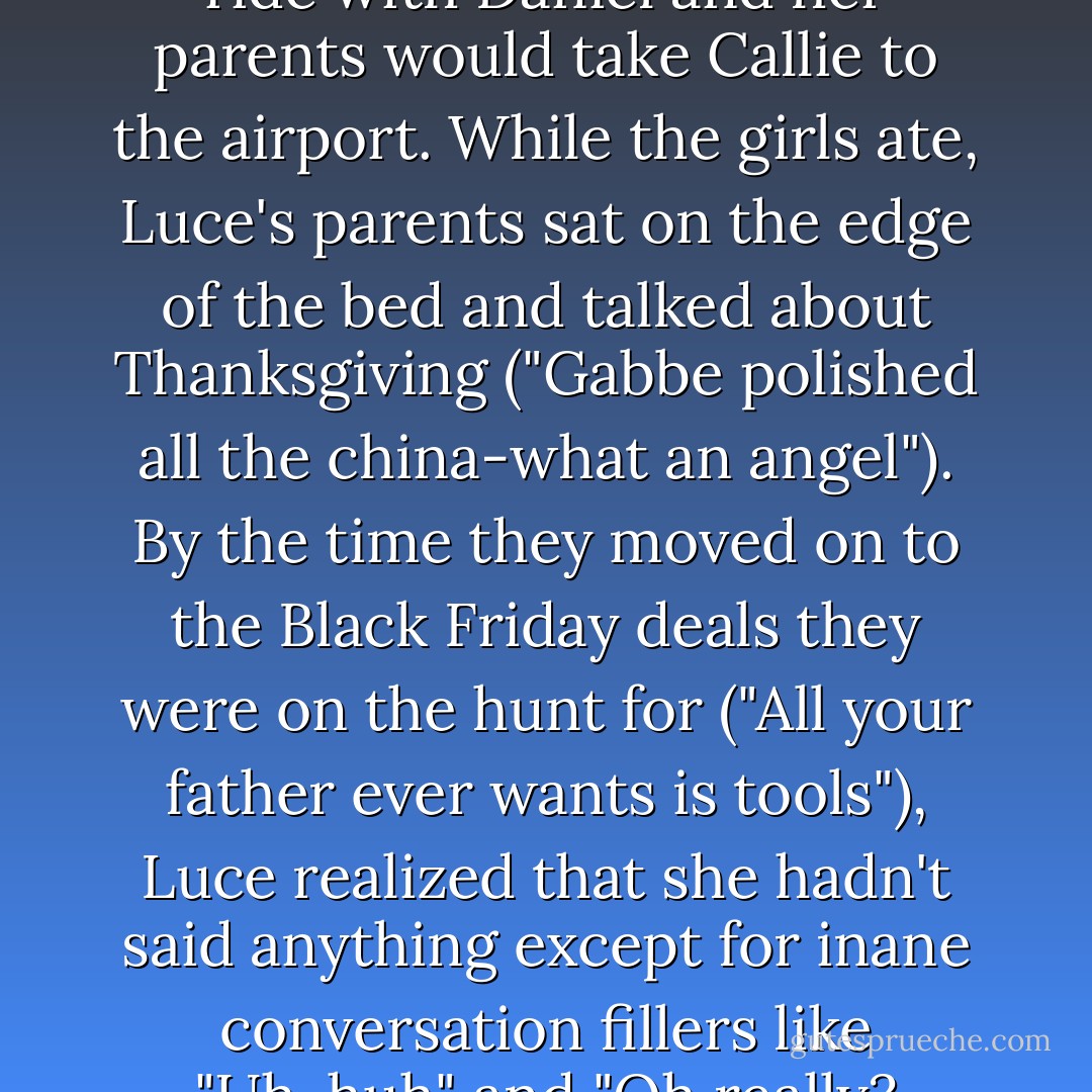 They agreed that Luce would ride with Daniel and her parents would take Callie to the airport. While the girls ate, Luce's parents sat on the edge of the bed and talked about Thanksgiving ("Gabbe polished all the china-what an angel"). By the time they moved on to the Black Friday deals they were on the hunt for ("All your father ever wants is tools"), Luce realized that she hadn't said anything except for inane conversation fillers like "Uh-huh" and "Oh really? - Lauren Kate