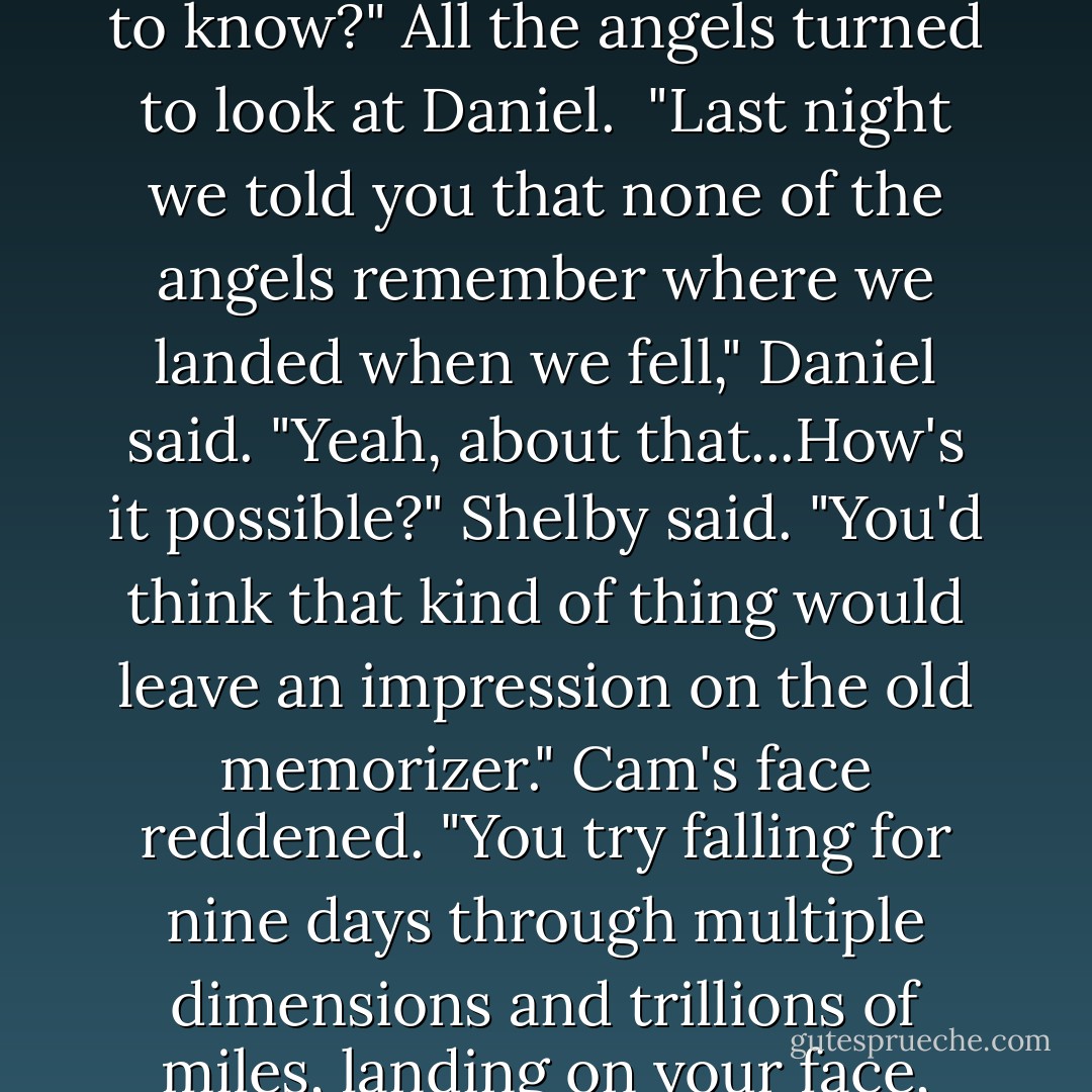And she almost died of shock the night you showed it to her," Roland said. "We were all shocked, especially when you lived to talk about it."<br />"We talked about Daniel kissing me," Luce remembered, blushing. "And the fact that I survived it. Was that what surprised Miss Sophia?"<br />"Part of it," Roland said. "But there's plenty more in that book that Sophia wouldn't have wanted you to know about."<br />"Not much of an educator, was she?" Cam said, giving Luce a smirk that said, <i>Long time, no see.</i><br />"What wouldn't she have wanted me to know?"<br />All the angels turned to look at Daniel. <br />"Last night we told you that none of the angels remember where we landed when we fell," Daniel said.<br />"Yeah, about that...How's it possible?" Shelby said. "You'd think that kind of thing would leave an impression on the old memorizer."<br />Cam's face reddened. "You try falling for nine days through multiple dimensions and trillions of miles, landing on your face, breaking your wings, rolling around confused for who knows how long, wandering the desert for decades looking for any clue as to who or what or where you are-and then talk to me about the old memorizer."<br />"Okay, you've got acknowledgement issues," Shelby said, putting on her shrink voice. "If <i>I</i> were going to diagnose you-"<br />"Well, at least you remember there was a desert involved," Miles said diplomatically, making Shelby laugh. - Lauren Kate