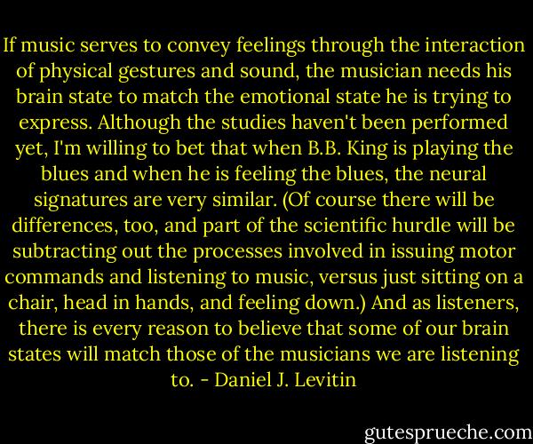 If music serves to convey feelings through the interaction of physical gestures and sound, the musician needs his brain state to match the emotional state he is trying to express. Although the studies haven't been performed yet, I'm willing to bet that when B.B. King is playing the blues and when he is feeling the blues, the neural signatures are very similar. (Of course there will be differences, too, and part of the scientific hurdle will be subtracting out the processes involved in issuing motor commands and listening to music, versus just sitting on a chair, head in hands, and feeling down.) And as listeners, there is every reason to believe that some of our brain states will match those of the musicians we are listening to. - Daniel J. Levitin